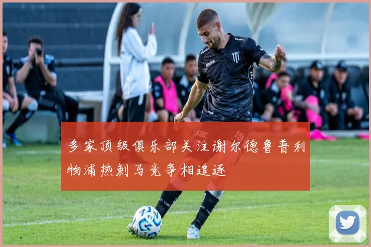 多家顶级俱乐部关注谢尔德鲁普利物浦热刺马竞争相追逐