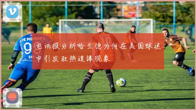 电讯报分析哈兰德为何在美国球迷中引发狂热追捧现象