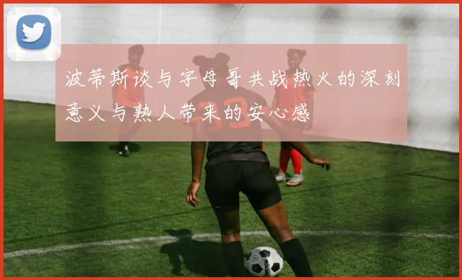 波蒂斯谈与字母哥共战热火的深刻意义与熟人带来的安心感