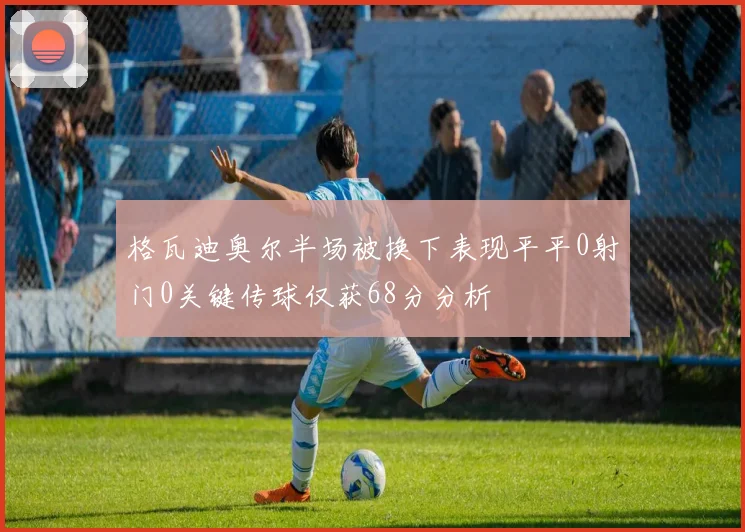格瓦迪奥尔半场被换下表现平平0射门0关键传球仅获68分分析