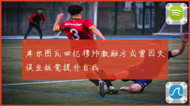 库尔图瓦回忆穆帅激励方式曾因失误坐板凳提升自我