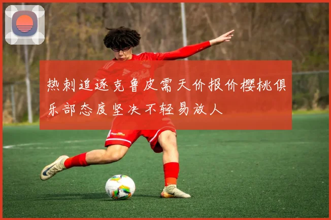 热刺追逐克鲁皮需天价报价樱桃俱乐部态度坚决不轻易放人