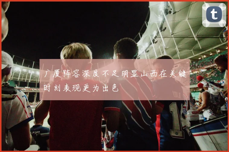 广厦阵容深度不足明显山西在关键时刻表现更为出色