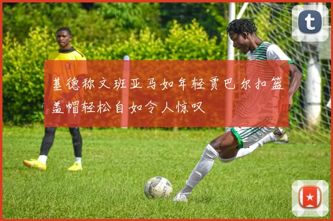 基德称文班亚马如年轻贾巴尔扣篮盖帽轻松自如令人惊叹