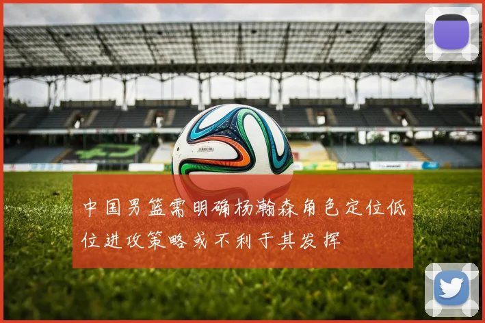 中国男篮需明确杨瀚森角色定位低位进攻策略或不利于其发挥